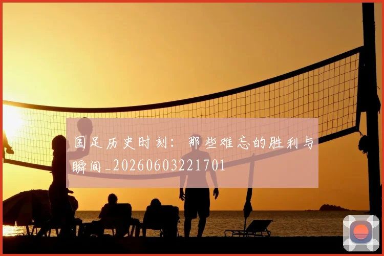 国足历史时刻：那些难忘的胜利与瞬间_20260603221701