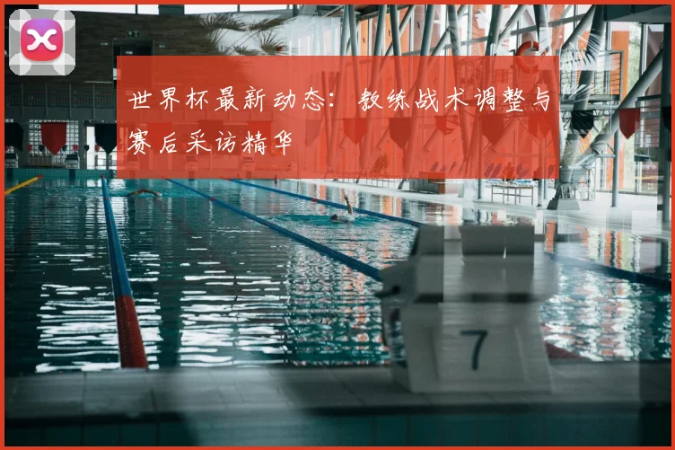 世界杯最新动态:教练战术调整与赛后采访精华
