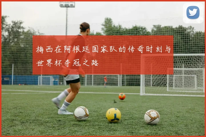 梅西在阿根廷国家队的传奇时刻与世界杯夺冠之路
