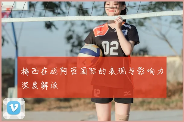 梅西在迈阿密国际的表现与影响力深度解读