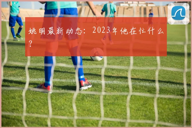 姚明最新动态：2023年他在忙什么？