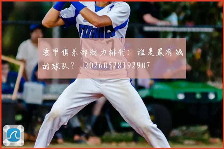 意甲俱乐部财力排行：谁是最有钱的球队？_20260528192907