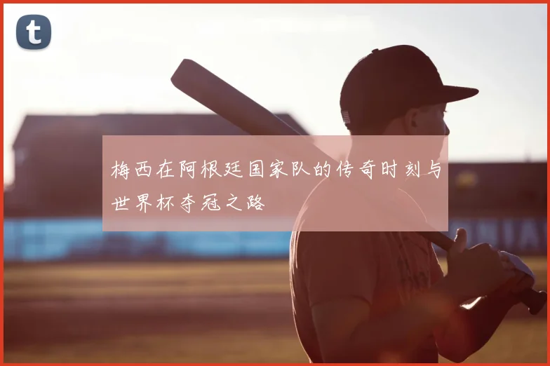 梅西在阿根廷国家队的传奇时刻与世界杯夺冠之路